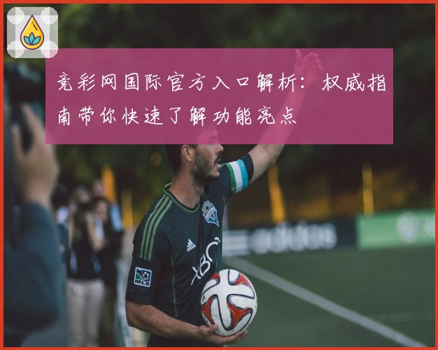 竞彩网国际官方入口解析：权威指南带你快速了解功能亮点