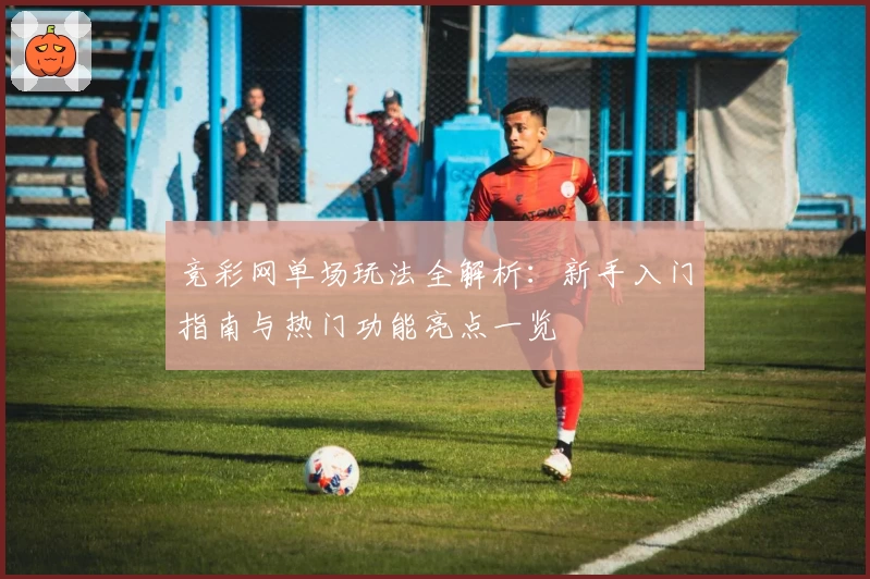 竞彩网单场玩法全解析：新手入门指南与热门功能亮点一览