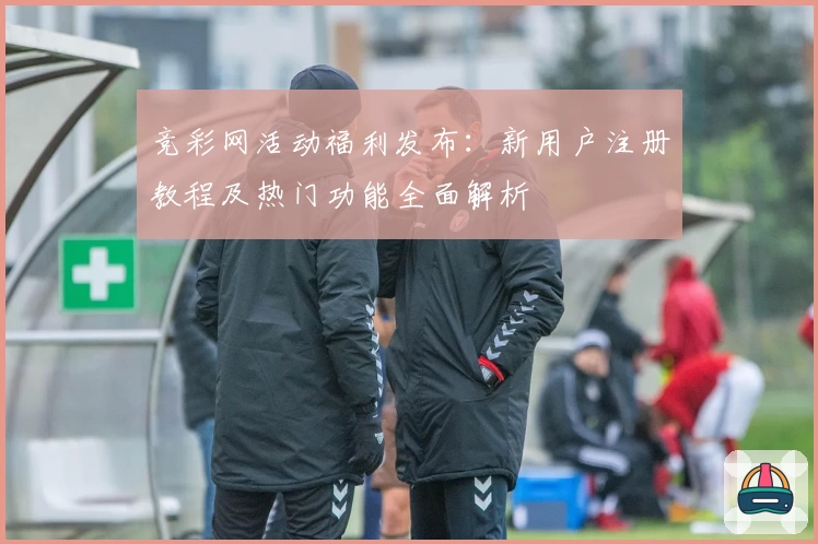 竞彩网活动福利发布：新用户注册教程及热门功能全面解析