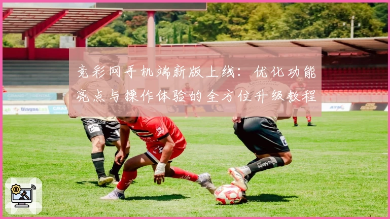 竞彩网手机端新版上线:优化功能亮点与操作体验的全方位升级教程