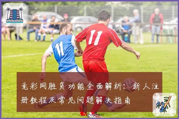 竞彩网胜负功能全面解析：新人注册教程及常见问题解决指南