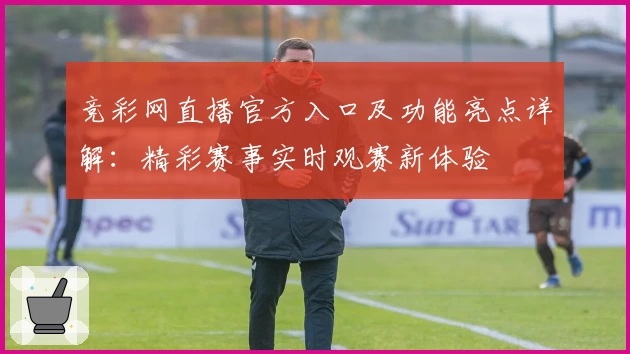 竞彩网直播官方入口及功能亮点详解：精彩赛事实时观赛新体验