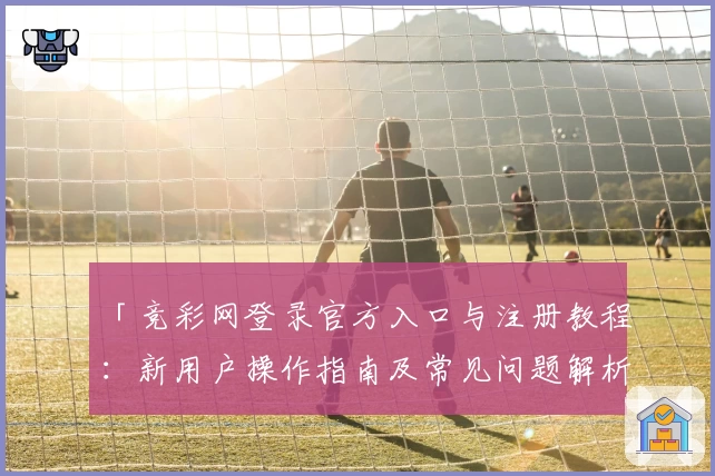 「竞彩网登录官方入口与注册教程：新用户操作指南及常见问题解析」
