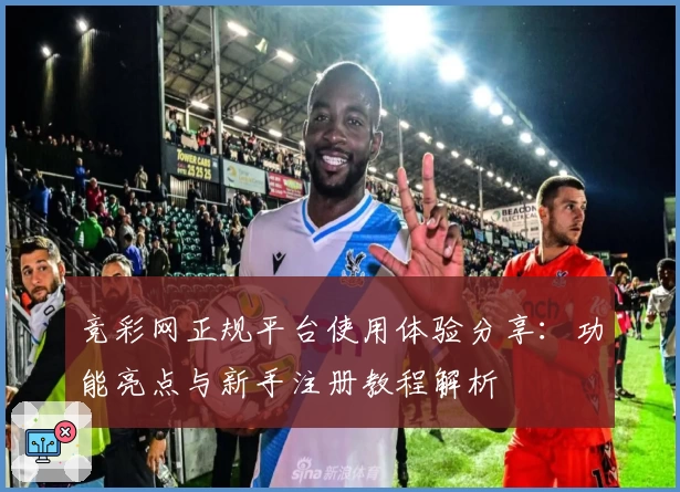 竞彩网正规平台使用体验分享：功能亮点与新手注册教程解析