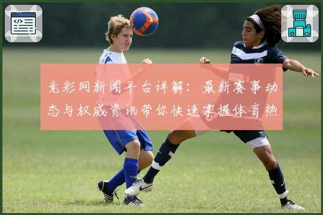 竞彩网新闻平台详解：最新赛事动态与权威资讯带你快速掌握体育热点